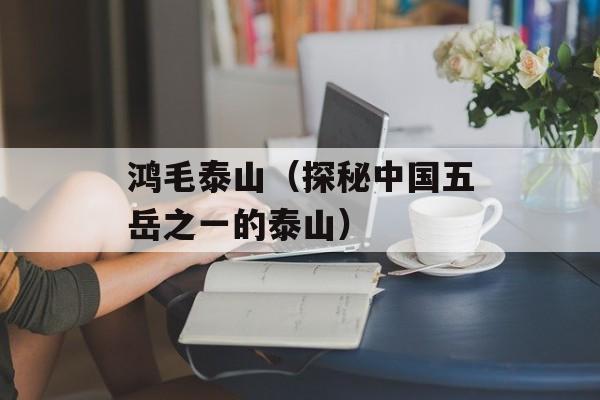 鸿毛泰山（探秘中国五岳之一的泰山）-第1张图片-