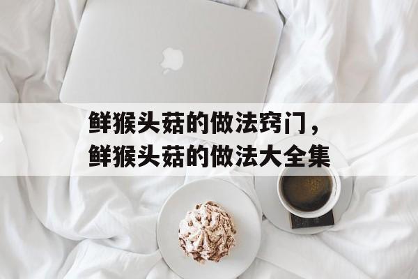鲜猴头菇的做法窍门，鲜猴头菇的做法大全集-第1张图片-