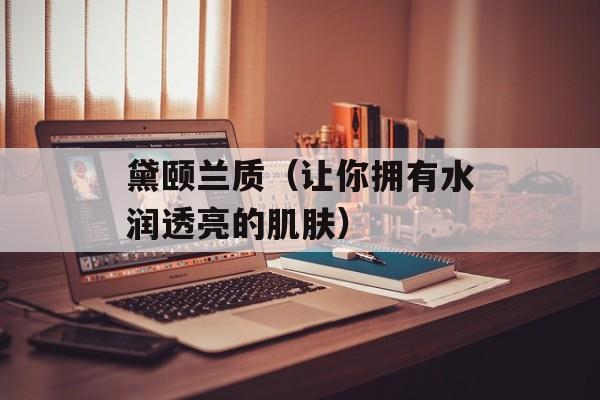 黛颐兰质（让你拥有水润透亮的肌肤）-第1张图片-