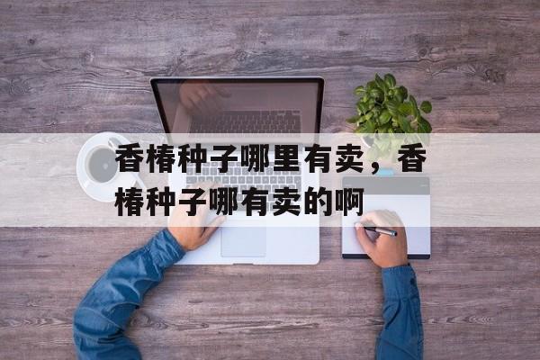 香椿种子哪里有卖，香椿种子哪有卖的啊-第1张图片-