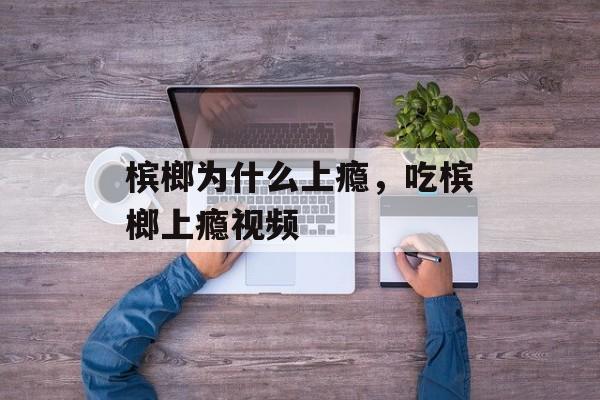 槟榔为什么上瘾，吃槟榔上瘾视频-第1张图片-