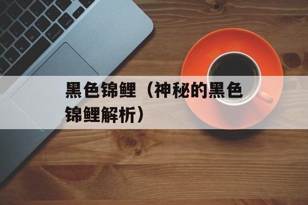 黑色锦鲤（神秘的黑色锦鲤解析）-第1张图片-
