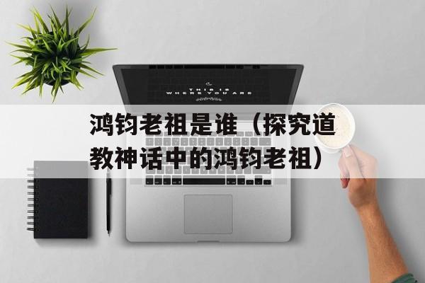 鸿钧老祖是谁（探究道教神话中的鸿钧老祖）-第1张图片-