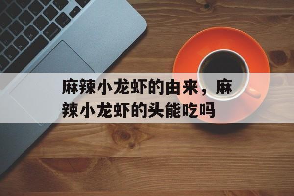 麻辣小龙虾的由来，麻辣小龙虾的头能吃吗-第1张图片-