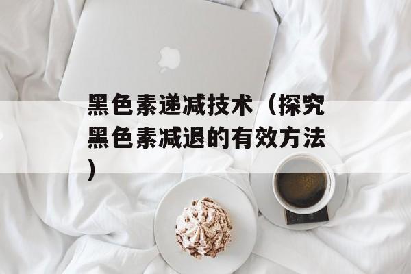 黑色素递减技术（探究黑色素减退的有效方法）-第1张图片-