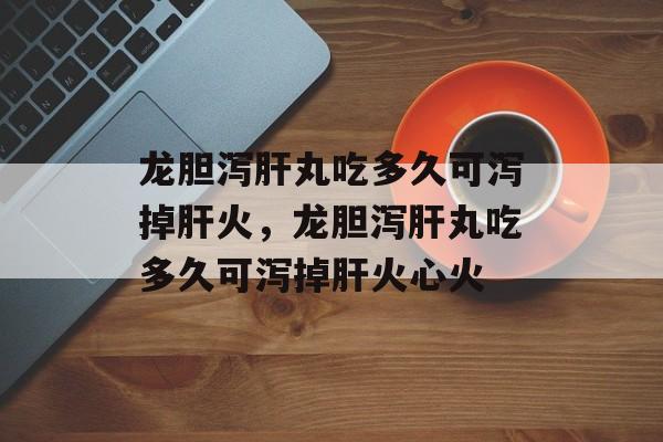 龙胆泻肝丸吃多久可泻掉肝火，龙胆泻肝丸吃多久可泻掉肝火心火-第1张图片-