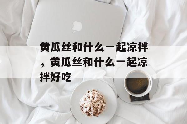 黄瓜丝和什么一起凉拌，黄瓜丝和什么一起凉拌好吃-第1张图片-