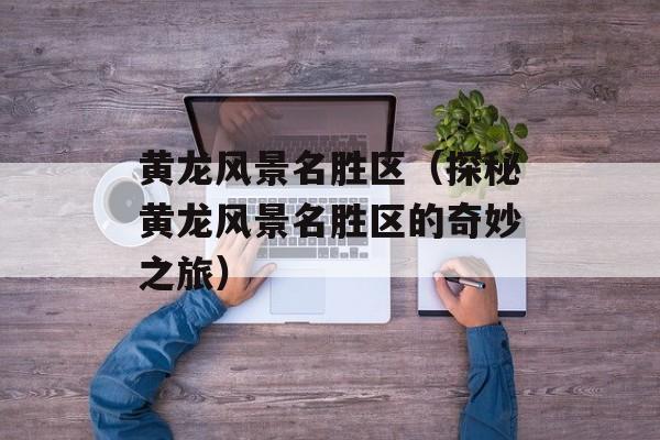 黄龙风景名胜区（探秘黄龙风景名胜区的奇妙之旅）-第1张图片-