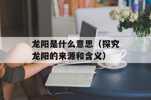 龙阳是什么意思（探究龙阳的来源和含义）-第1张图片-