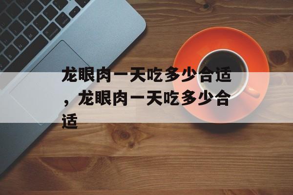 龙眼肉一天吃多少合适，龙眼肉一天吃多少合适-第1张图片-