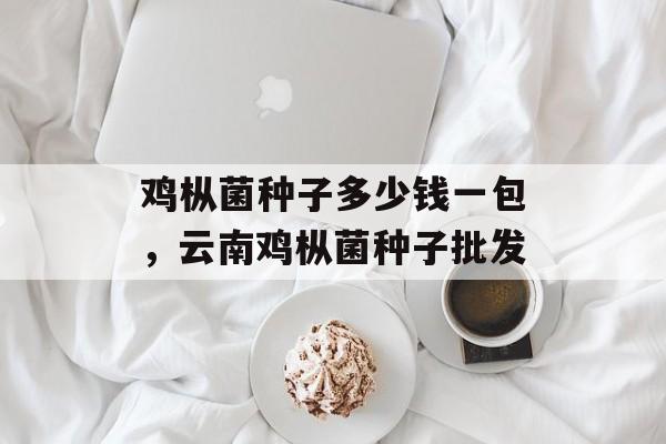 鸡枞菌种子多少钱一包，云南鸡枞菌种子批发-第1张图片-
