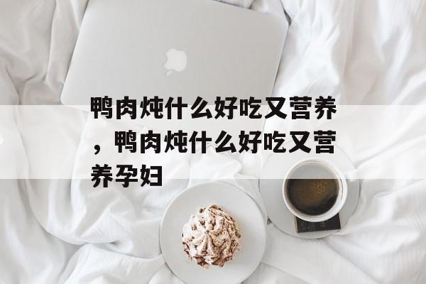 鸭肉炖什么好吃又营养，鸭肉炖什么好吃又营养孕妇-第1张图片-