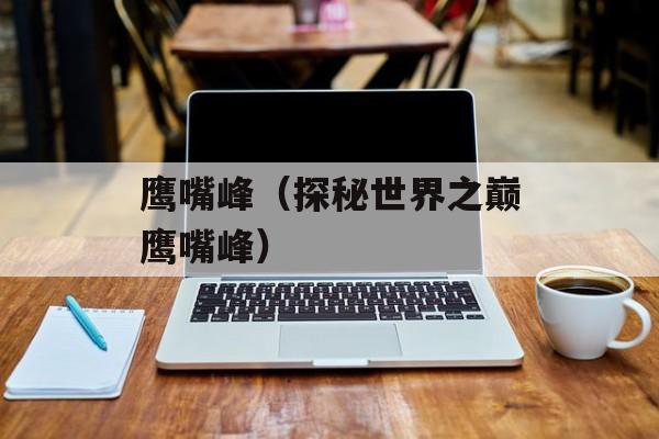 鹰嘴峰（探秘世界之巅鹰嘴峰）-第1张图片-