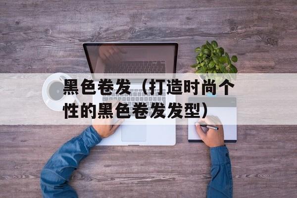 黑色卷发（打造时尚个性的黑色卷发发型）-第1张图片-