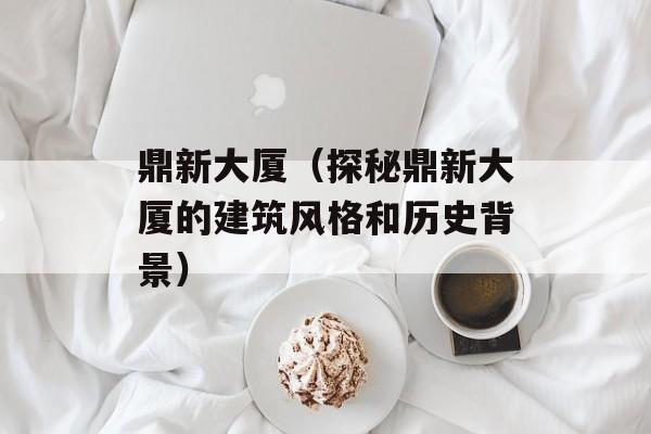 鼎新大厦（探秘鼎新大厦的建筑风格和历史背景）-第1张图片-