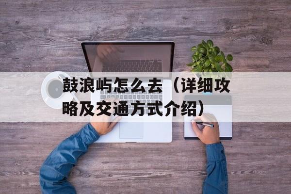 鼓浪屿怎么去（详细攻略及交通方式介绍）-第1张图片-