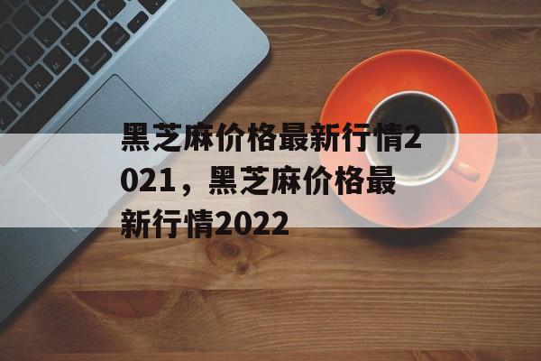 黑芝麻价格最新行情2021，黑芝麻价格最新行情2022-第1张图片-