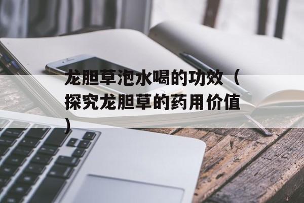 龙胆草泡水喝的功效（探究龙胆草的药用价值）-第1张图片-
