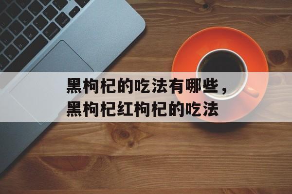 黑枸杞的吃法有哪些，黑枸杞红枸杞的吃法-第1张图片-
