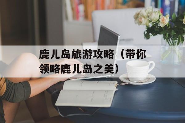 鹿儿岛旅游攻略（带你领略鹿儿岛之美）-第1张图片-