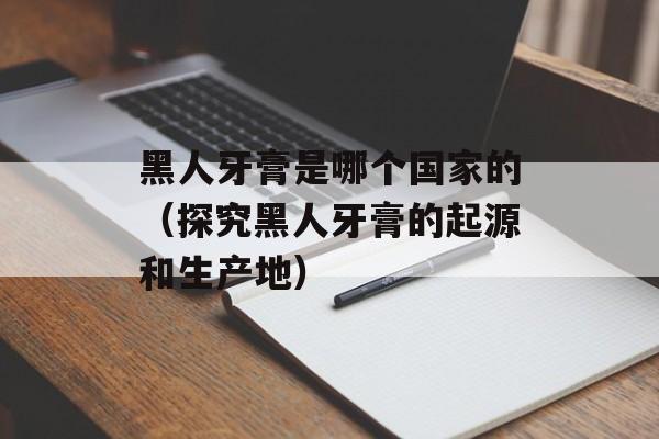 黑人牙膏是哪个国家的（探究黑人牙膏的起源和生产地）-第1张图片-