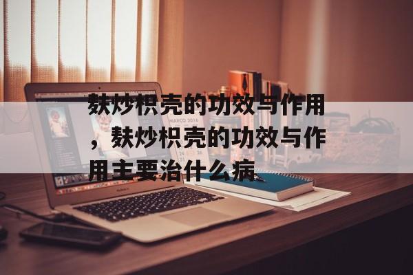麸炒枳壳的功效与作用，麸炒枳壳的功效与作用主要治什么病-第1张图片-