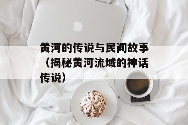 黄河的传说与民间故事（揭秘黄河流域的神话传说）-第1张图片-