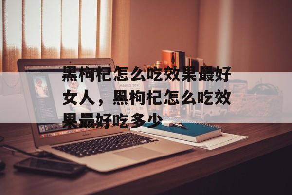 黑枸杞怎么吃效果最好女人，黑枸杞怎么吃效果最好吃多少-第1张图片-