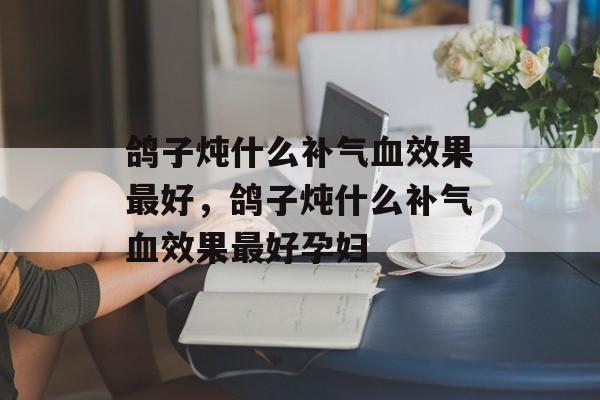 鸽子炖什么补气血效果最好，鸽子炖什么补气血效果最好孕妇-第1张图片-