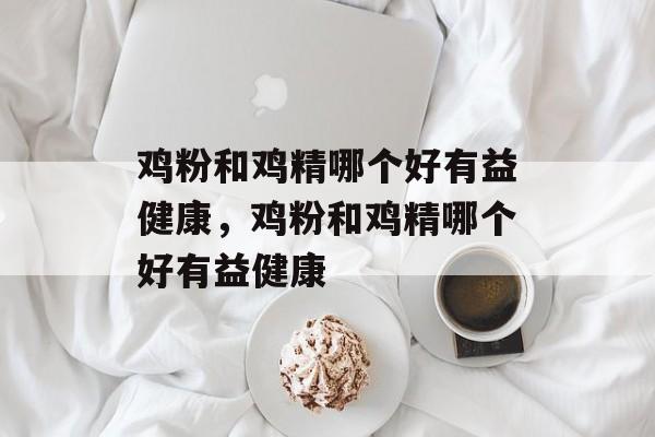鸡粉和鸡精哪个好有益健康，鸡粉和鸡精哪个好有益健康-第1张图片-