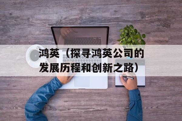 鸿英（探寻鸿英公司的发展历程和创新之路）-第1张图片-