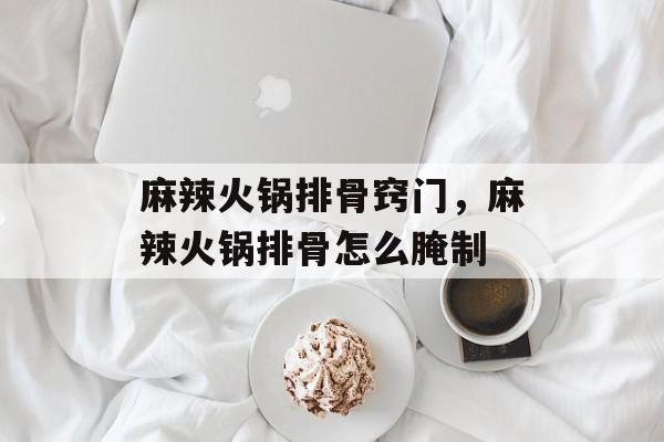 麻辣火锅排骨窍门，麻辣火锅排骨怎么腌制-第1张图片-