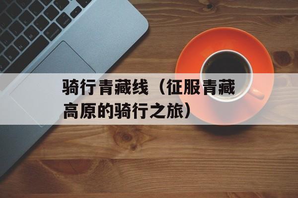 骑行青藏线（征服青藏高原的骑行之旅）-第1张图片-