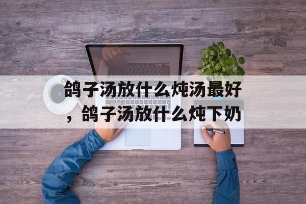 鸽子汤放什么炖汤最好，鸽子汤放什么炖下奶-第1张图片-