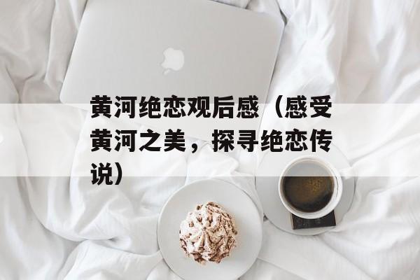 黄河绝恋观后感（感受黄河之美，探寻绝恋传说）-第1张图片-