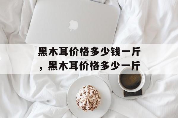 黑木耳价格多少钱一斤，黑木耳价格多少一斤-第1张图片-