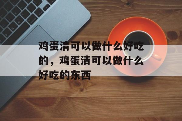 鸡蛋清可以做什么好吃的，鸡蛋清可以做什么好吃的东西-第1张图片-