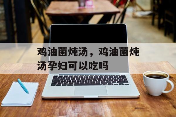 鸡油菌炖汤，鸡油菌炖汤孕妇可以吃吗-第1张图片-