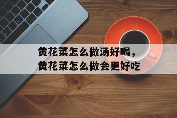 黄花菜怎么做汤好喝，黄花菜怎么做会更好吃-第1张图片-