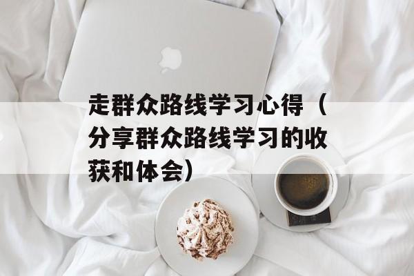 走群众路线学习心得（分享群众路线学习的收获和体会）-第1张图片-