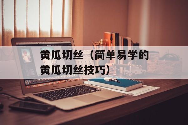 黄瓜切丝（简单易学的黄瓜切丝技巧）-第1张图片-