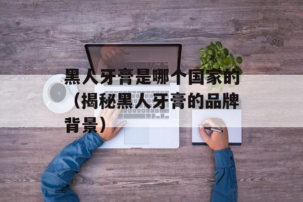 黑人牙膏是哪个国家的（揭秘黑人牙膏的品牌背景）-第1张图片-