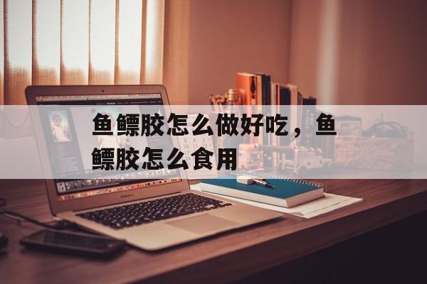 鱼鳔胶怎么做好吃，鱼鳔胶怎么食用-第1张图片-