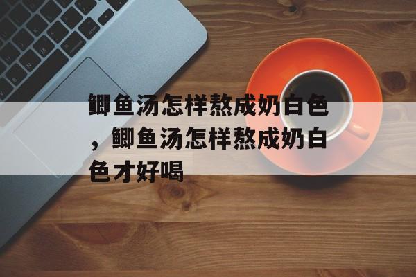 鲫鱼汤怎样熬成奶白色，鲫鱼汤怎样熬成奶白色才好喝-第1张图片-
