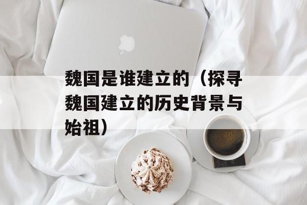 魏国是谁建立的（探寻魏国建立的历史背景与始祖）-第1张图片-