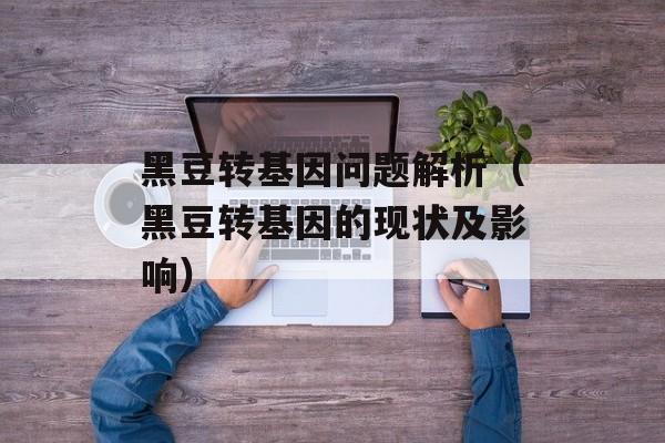 黑豆转基因问题解析（黑豆转基因的现状及影响）-第1张图片-