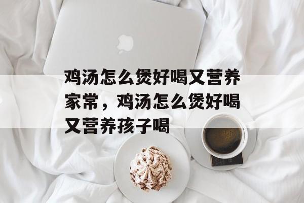 鸡汤怎么煲好喝又营养家常，鸡汤怎么煲好喝又营养孩子喝-第1张图片-