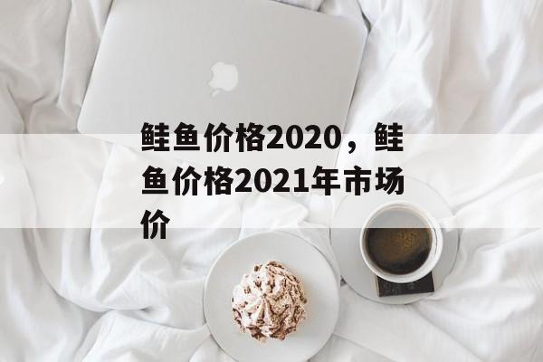 鲑鱼价格2020，鲑鱼价格2021年市场价-第1张图片-