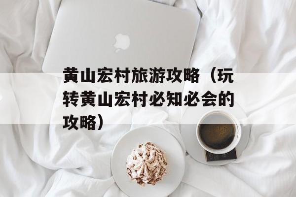 黄山宏村旅游攻略（玩转黄山宏村必知必会的攻略）-第1张图片-