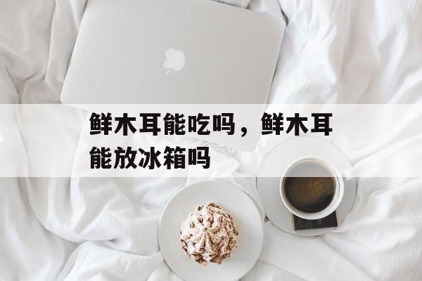 鲜木耳能吃吗，鲜木耳能放冰箱吗-第1张图片-
